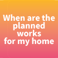 When are the planned works for my home